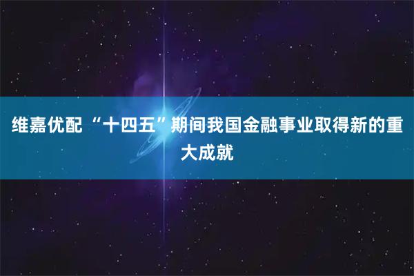 维嘉优配 “十四五”期间我国金融事业取得新的重大成就