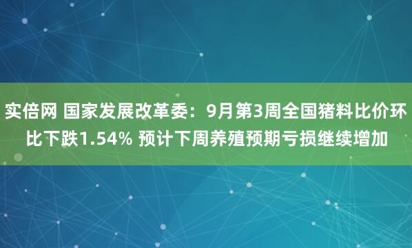 实倍网 国家发展改革委：9月第3周全国猪料比价环比下跌1.54% 预计下周养殖预期亏损继续增加