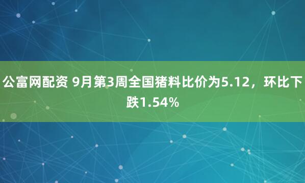 公富网配资 9月第3周全国猪料比价为5.12，环比下跌1.54%