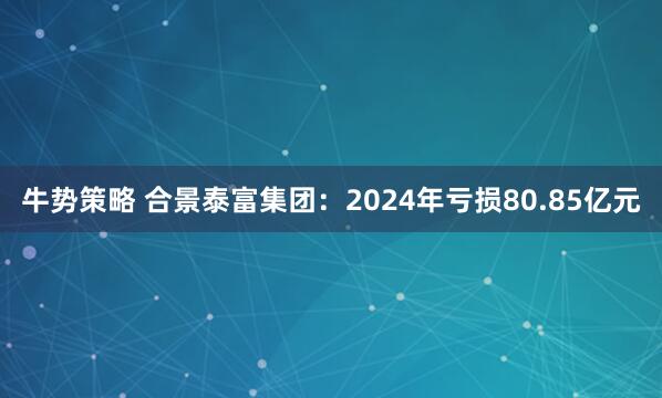 牛势策略 合景泰富集团：2024年亏损80.85亿元