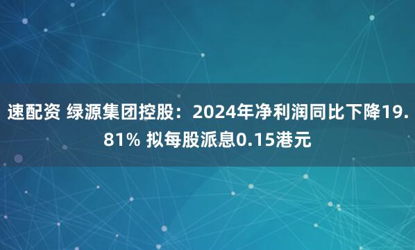 速配资 绿源集团控股：2024年净利润同比下降19.81% 拟每股派息0.15港元