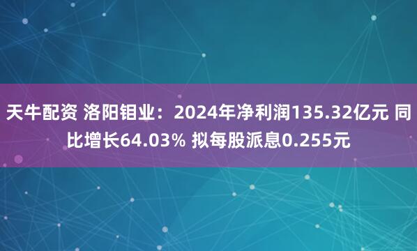 天牛配资 洛阳钼业：2024年净利润135.32亿元 同比增长64.03% 拟每股派息0.255元