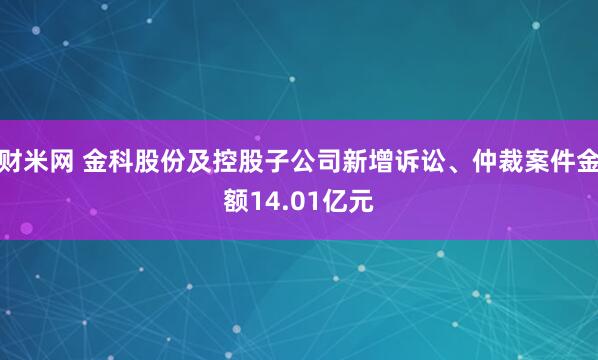 财米网 金科股份及控股子公司新增诉讼、仲裁案件金额14.01亿元