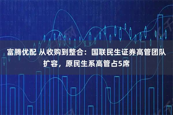 富腾优配 从收购到整合：国联民生证券高管团队扩容，原民生系高管占5席