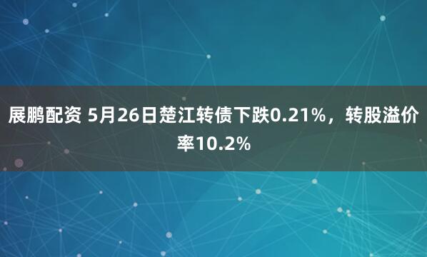 展鹏配资 5月26日楚江转债下跌0.21%，转股溢价率10.2%