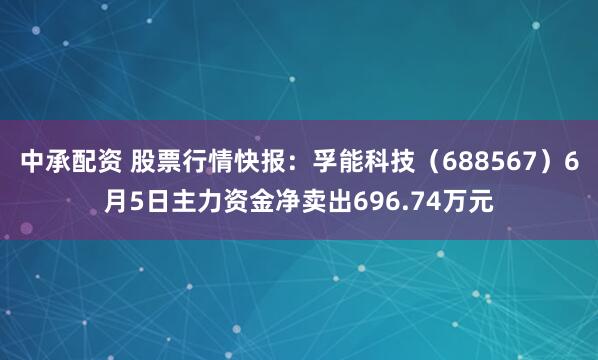 中承配资 股票行情快报：孚能科技（688567）6月5日主力资金净卖出696.74万元