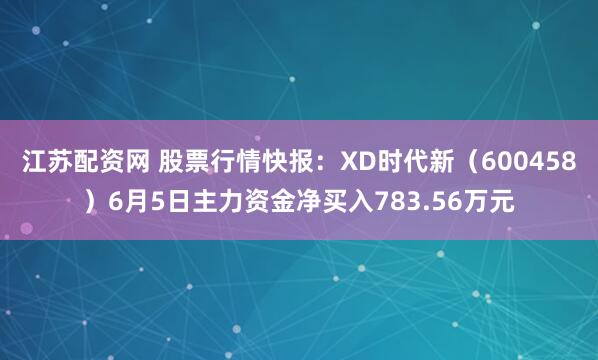 江苏配资网 股票行情快报：XD时代新（600458）6月5日主力资金净买入783.56万元