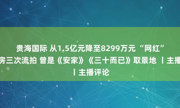贵海国际 从1.5亿元降至8299万元 “网红”老洋房三次流拍 曾是《安家》《三十而已》取景地 丨主播评论