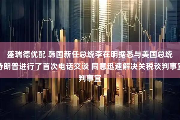 盛瑞德优配 韩国新任总统李在明据悉与美国总统特朗普进行了首次电话交谈 同意迅速解决关税谈判事宜
