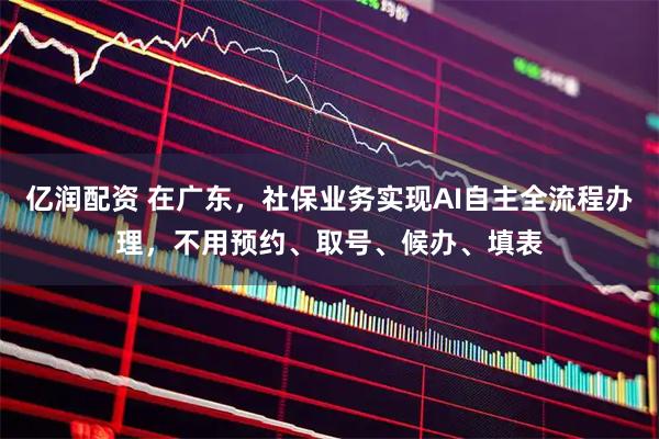 亿润配资 在广东，社保业务实现AI自主全流程办理，不用预约、取号、候办、填表
