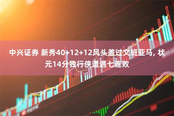 中兴证券 新秀40+12+12风头盖过文班亚马, 状元14分独行侠遭遇七连败