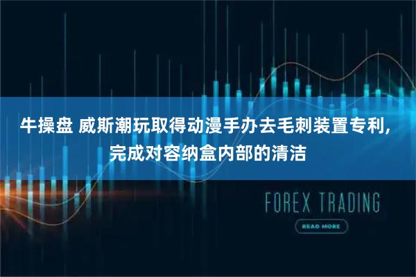 牛操盘 威斯潮玩取得动漫手办去毛刺装置专利, 完成对容纳盒内部的清洁