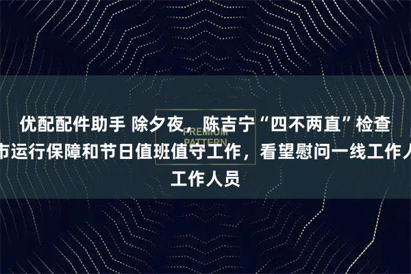 优配配件助手 除夕夜，陈吉宁“四不两直”检查城市运行保障和节日值班值守工作，看望慰问一线工作人员