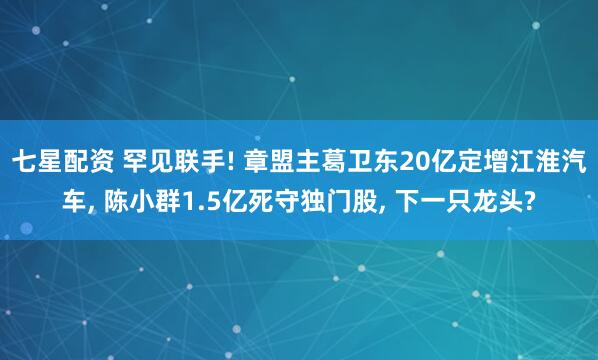 七星配资 罕见联手! 章盟主葛卫东20亿定增江淮汽车, 陈小群1.5亿死守独门股, 下一只龙头?