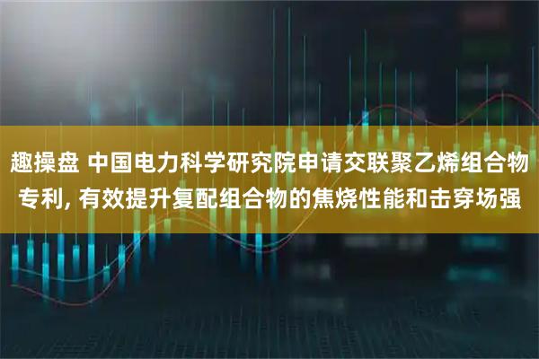 趣操盘 中国电力科学研究院申请交联聚乙烯组合物专利, 有效提升复配组合物的焦烧性能和击穿场强