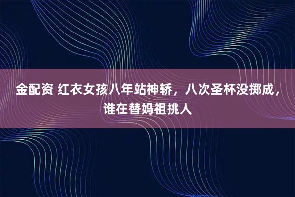 金配资 红衣女孩八年站神轿，八次圣杯没掷成，谁在替妈祖挑人