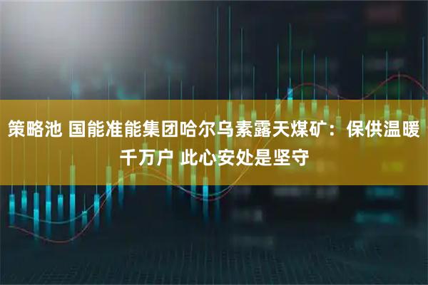 策略池 国能准能集团哈尔乌素露天煤矿：保供温暖千万户 此心安处是坚守