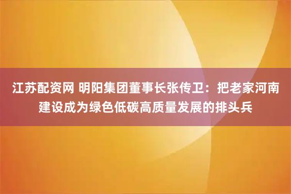 江苏配资网 明阳集团董事长张传卫：把老家河南建设成为绿色低碳高质量发展的排头兵