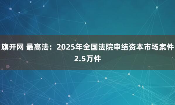 旗开网 最高法：2025年全国法院审结资本市场案件2.5万件