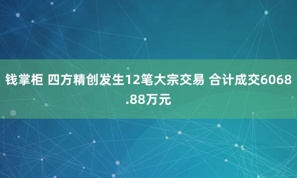 钱掌柜 四方精创发生12笔大宗交易 合计成交6068.88万元