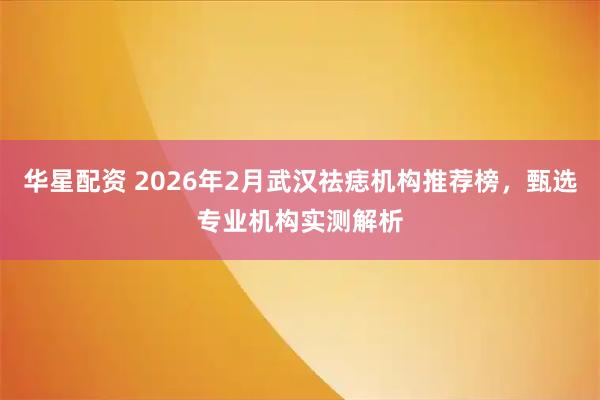 华星配资 2026年2月武汉祛痣机构推荐榜，甄选专业机构实测解析