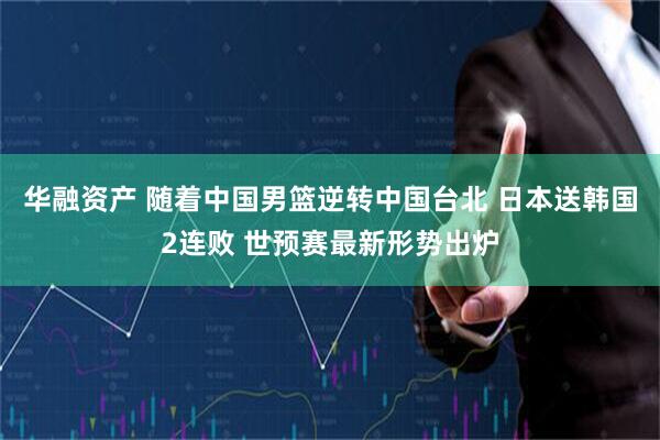 华融资产 随着中国男篮逆转中国台北 日本送韩国2连败 世预赛最新形势出炉