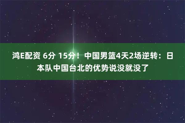 鸿E配资 6分 15分！中国男篮4天2场逆转：日本队中国台北的优势说没就没了